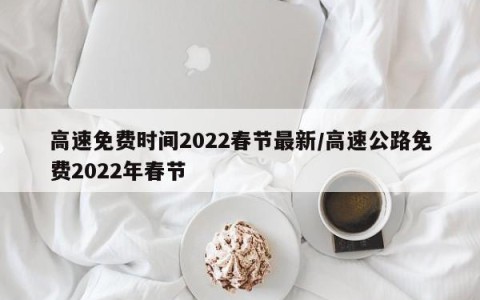 高速免费时间2022春节最新/高速公路免费2022年春节